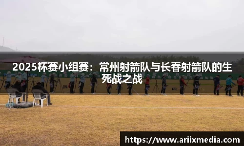 2025杯赛小组赛：常州射箭队与长春射箭队的生死战之战